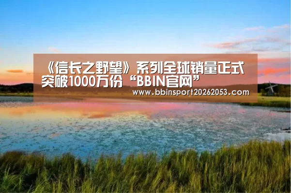 《信长之野望》系列全球销量正式突破1000万份“BBIN官网”(图1) BBIN国际厅